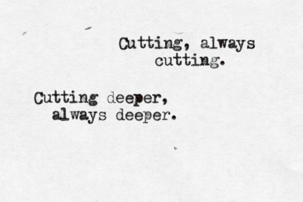 Cutting, always cutting. Cutting deeper, always deeper. 