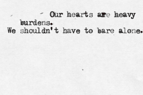 Our hearts are heavy burdens. We shouldn't have to bare alone. 