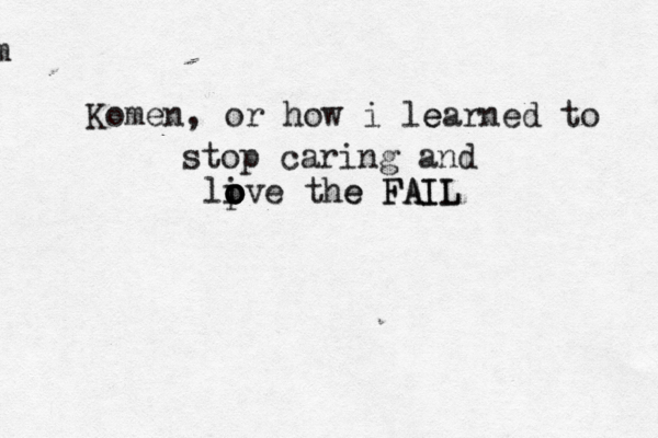 Kom Komen, or how i lear e ned to stop caring and live o o o p o the e FAIL FAIL 