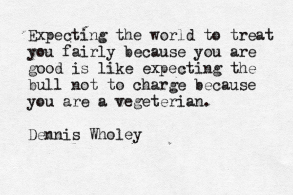 Expecting the world to treat you fairly because you are good is like expecting the bull not to charge because you are a vegeterian. Dennis Wholey