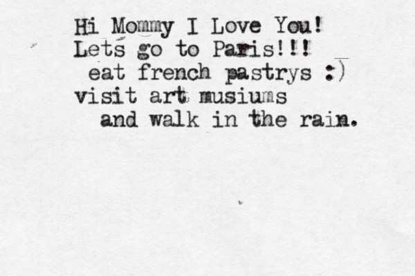 Hi Mommy I Love You! Lets go to Paris!!! eat french pastrys :) visit art musiums and walk in the rain. 