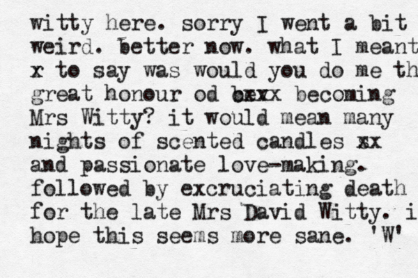 witty here. sorry I went a bit weird. better now. what I meant r x to say was would you do me the gr great honour od bev cxxx becoming Mrs Witty? it would mean many nights of scented candles s xx and passionate love-making. followed by excruciating death for for the late Mrs David Witty. i hope this seems more sane. 'W' 