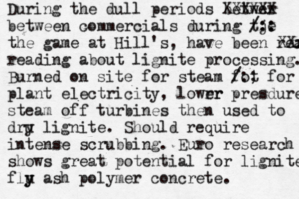 During the dull periods betwer XXXXXX between commercials during tje /:: /:: the game at Hill's, have been read Xxx Xx reading about lignite processing. Burned on site for steam fot /:; for plant electricity, lowrr er presdure s steam off turbines then used to dru y lignite. Shoul d require intense scrubbing . Euro research shows great potential for lignite flu y y ash polymer concrete. 
