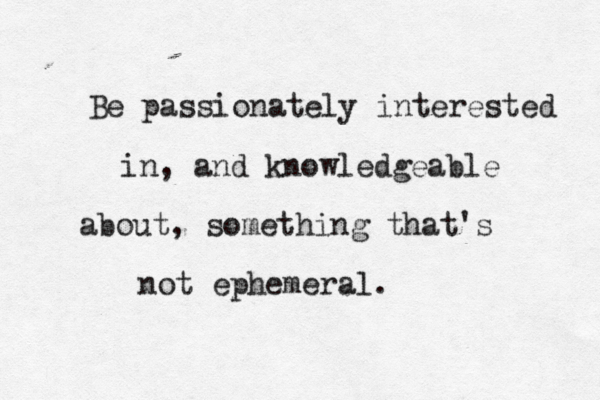 Be passionately interested in, and knowledgeable about, something that's not ephemeral.