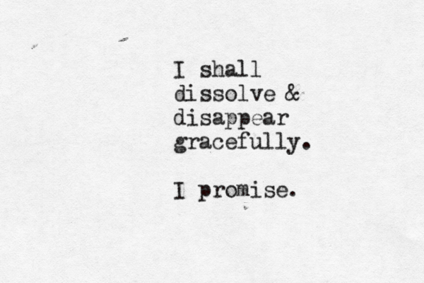 I shall dissolve & disappear gracefully. I promise.