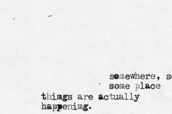 somewhere, some some place thimgs are actually happenimg.