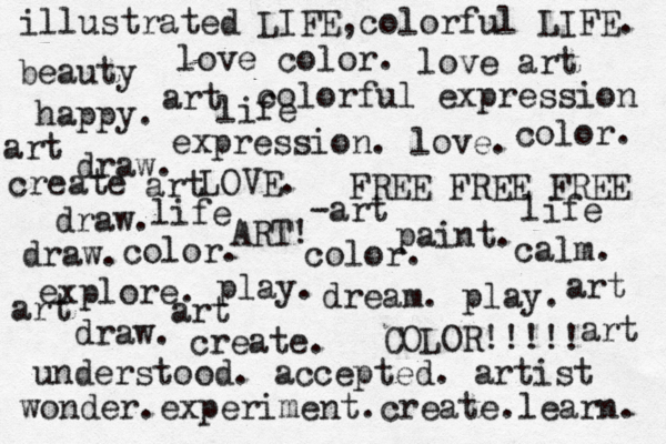 dream . play. explore. create. ART! paint. draw. COLOR!!!!! expression. love. draw. draw. draw. LOVE. play. FREE FREE FREE happy. calm. colorful expression understood. accepted. artist color. color. color. art beauty love art love color. art -art art wonder.experiment.create.learn. create life life life illustrated LIFE,colorful LIFE. art art art art 