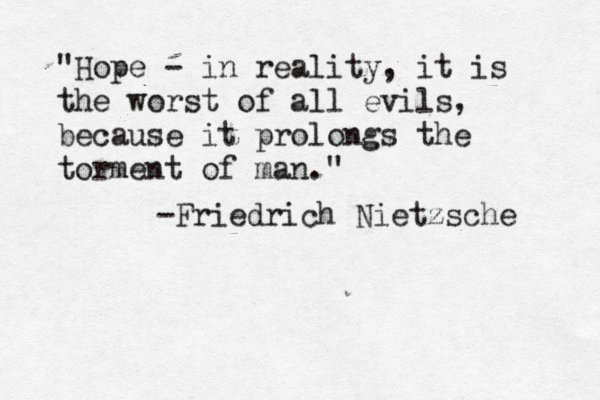 "Hope - in reality, it is the worst of all evils, because it prolongs the torment of man." -Friedrich Nietzsche 