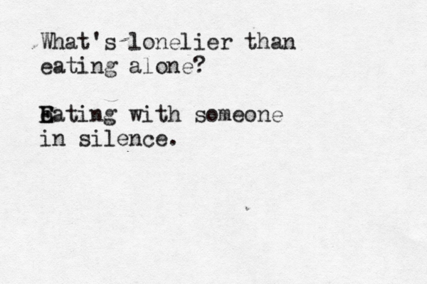 What's lonelier than eating alone? eating with someone E E in silence.