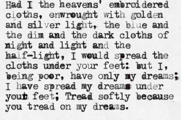 Had I the heavens' embroidered cloths, enwrought with golden and silver light, the blue and the dim and the dark cloths of night and light and the half-light, I would spread the cloths under your feet: but I, being poor, have only my dreams; I have spread my dreams under yout r r feet, ; Tread softly because you tread on my dreams. 