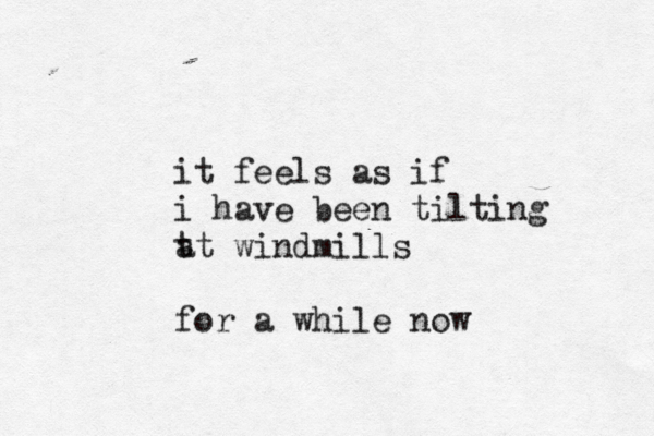 it feels as if i have been tilting t at windmills for a while now