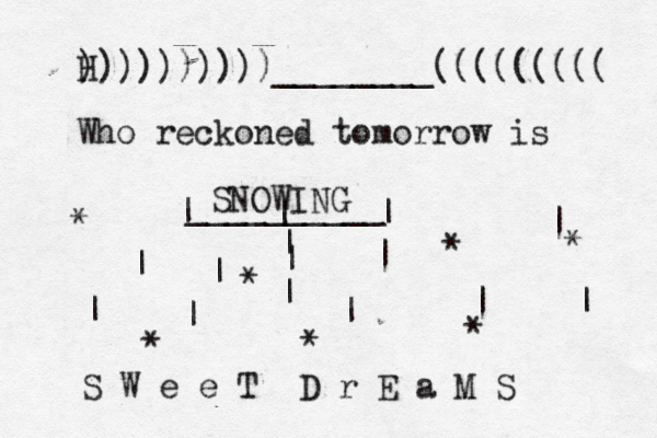 H ))))))))))________((((((((( Who reckoned tomorrow is SNOWING __________ | | | | | | | | | | | | | | | * * * * * * * S W e e T D r E a M S 