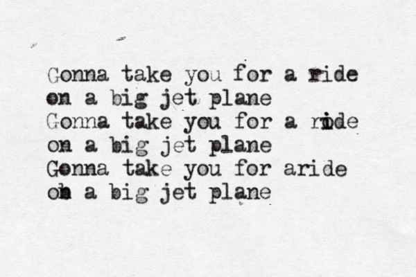 Gonna take you for a ride on a big jet plane Gonna take you for a rode i i on a big jet plane Gonna take you for aride ob n a big jet plane