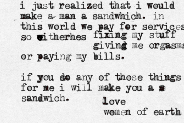 i just realized that i would make a man a sandwhich. in this world we pay for services so w eitherhes e e e e w fin xing my stuff givind g me orgasms or paying my bills. if you s do any of those things for me i will make you a s sandwich. love women of earth 