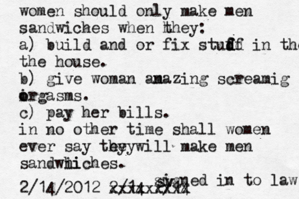 women should only make men sandwiches when h they: a) build and or fix studd f f df in the the house. b) give woman an mazing screamig i orgasms o . c) pay her bills. in no other time shall women ever say tey will hey make men sandwhiches ii . signed in to law 2/14 2/14 2/14/2012 xxxxxxxxx sv 