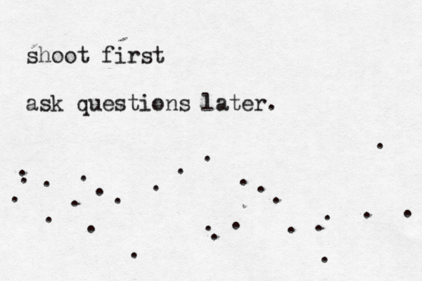 shoot first ask questions later. . . . . . . . . . . . . . . . . . . . . . . . . . . . 