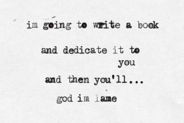 im going to write a book and dedicate it to you and then you'll ... god im lame
