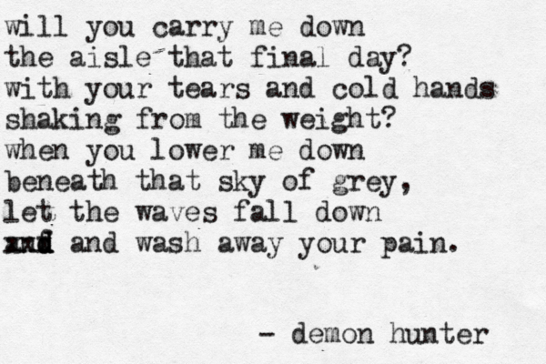 will you carry me down the aisle that final day? with your tears and cold hands shaking from the weight? when you lower me down beneath that sky of grey, let the waves fall down anf d d d xxx and wash away your pain. - demon hunter 