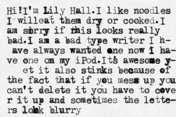 Hi!I'm l L ily Hall .I like noodles i will I eat them dry or cooked.I am si orry if rh this looks really bad.i I am a bad type writer I h- ave always wanted a o one now i I ha- ve one on my iPod.Its ' awesoe me m me y- et it also stinks bea c c c ause of the fact that if you mess up you can't delete it you have to cover r it up and sometimes the lette- rs lok o ok blurry