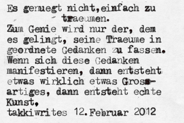 Es genü uegt nicht, einfach zu traeumen. Zum Genie wird nur der, dem es gelingt, seine Traeume in geordnete Gedanken zu fassen. Wenn sich diese Gedanken manifestieren, dann entsteht etwas wirklich etwas Gross- artiges, dann entsteht echte Kunst, . takkiwrites 12.Februar 2012 