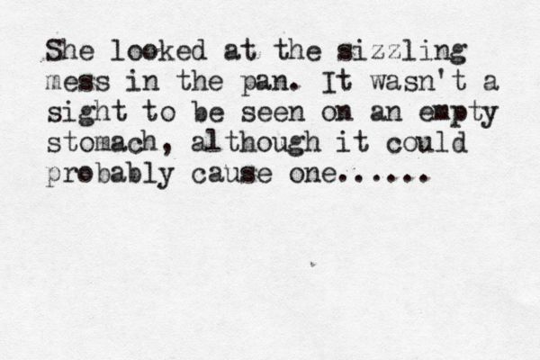 She looked at the sizzling mess in the pan. It wasn't a sight to be seen on an empty stomach, although it could probably cause one...... 