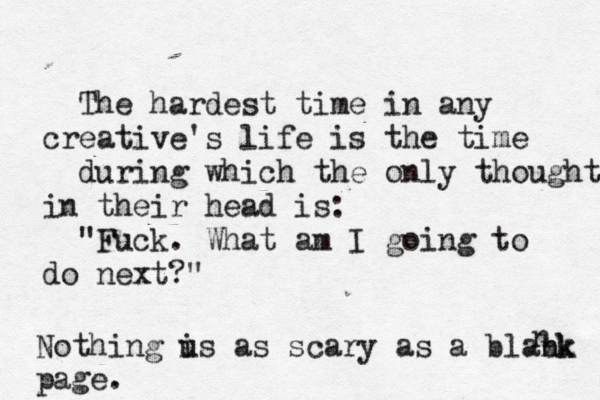 The hardest time in any creative's life is the time during which the only thought in their head is: "Fuck. What am I going to do next?" Nothing u is as scary as a blabk nk page. n 