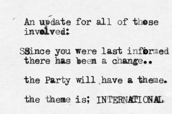 An update for all of those involved: since S S you were last infirmed o o o there has been a change.. the Party will have a theme . the theme is; INTERNATIONAL 