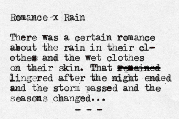 Romance x Rain There was a certain romance e about the rain in their cl- othes and the wet clothes on their skin . That remained -------- -------- -------- lingered after the night ended and the storm passed and the seasons changed ed... - - - 