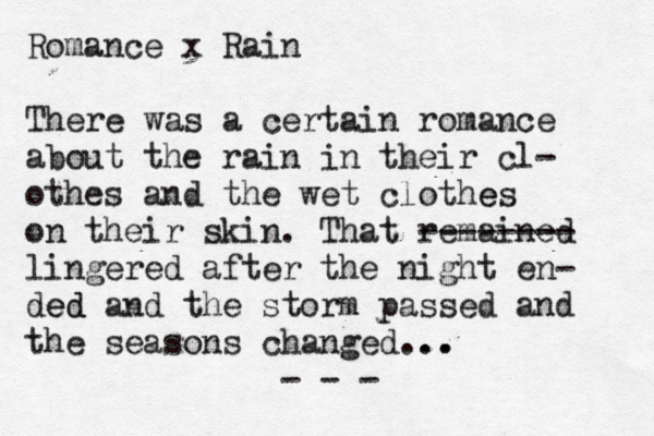 Romance x Rain There was a certain romance about the rain in their cl- othes and the wet clothe es on their skin. That remained -------- lingered after the night en- ded ed and the storm passed and the seasons changed... .. . - - - 
