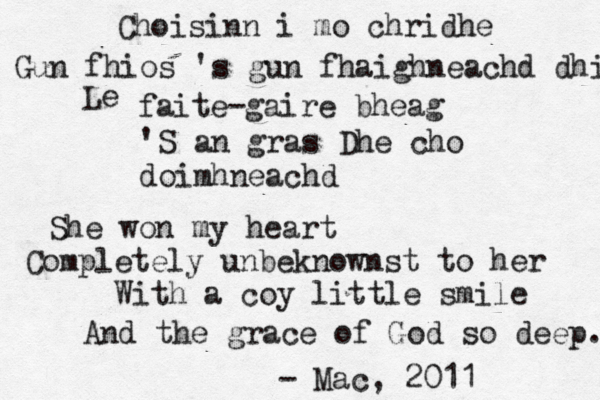 Choisinn i mo chridhe Gun fhios 's gun fhaighneachd dhi Le faite -gaire bheag 'S an gras Dhe cho doimhneachd She won my heart Completely unbeknownst to her With a coy little smile And the grace of God so deep. - Mac, 2011 