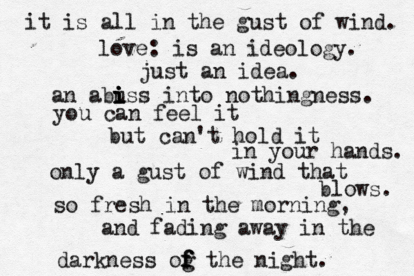 it is all in the gust of wind. love: is an ideology. just an idea. a n abu iss i i i into nothing ness. you can feel it but can't hold it in your hands. only a gust of wind that blows. so fresh in the morning, and fading away in the darkness og f f f the night.