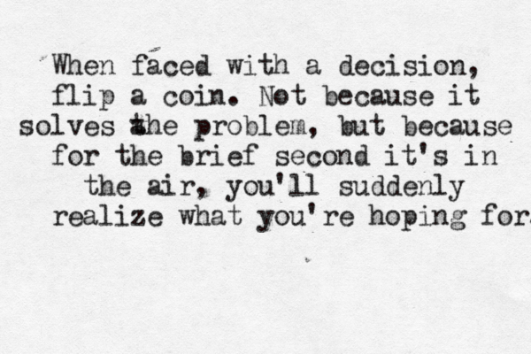 When faced with a decision, flip a coin. Not because it solves a the problem , but because for the brief second it's in the air, you'll suddenly realize what you're hoping for. . 