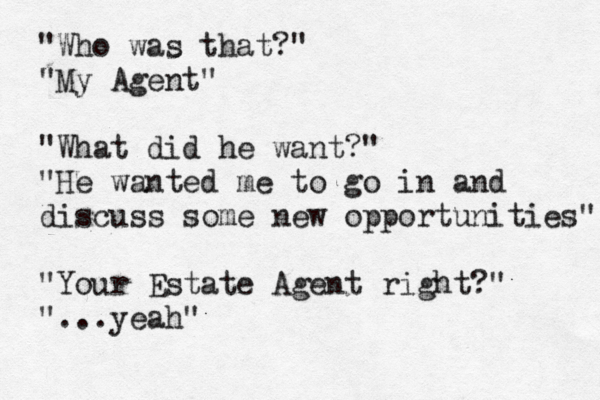 "Who was that?" "My Agent" "What did he want?" "He wanted me to go in and discuss some ne w opportunities" "Your Estate Agent right?" "...yeah"