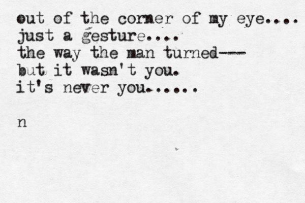 out of the corner of my eye.... just a gesture.... the way the man turned--- but it wasn't you. it's never you...... n