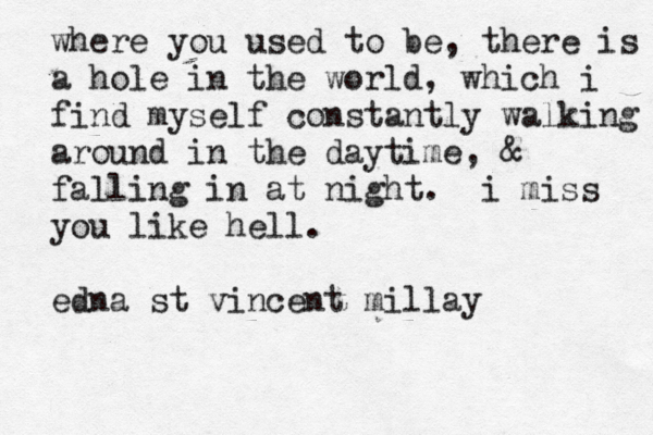 where you used to be, there is a hole in the world, which i find myself constantly walking around in the daytime, & falling in at night. i miss you like hell. edna st vincent millay