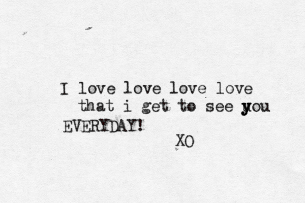 I love love love love that i get to see u y y you EVERYDAY! XO