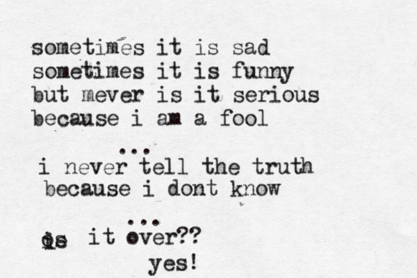 sometimes it is sad sometimes it is funny but mever is it serious because i am a fool ... i never tell the truth because i dont know ... os ie i it over?? yes! 