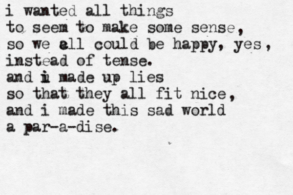 i wanted all things to seem to make some sense so we c all could be happy, yes instead of tense. and u i i made up lies so that they all fit nice and i made thi s sad world a par-a-dise. , , , 