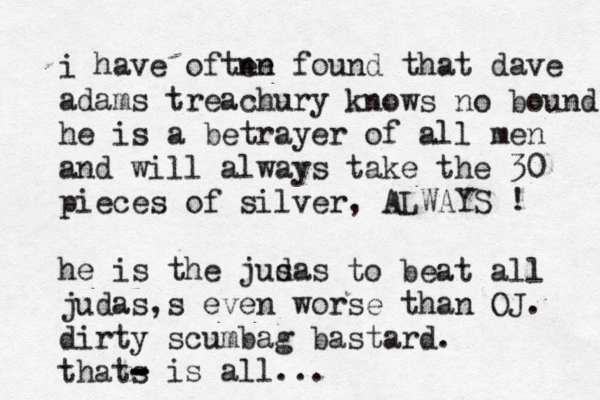 i have oftne en found that dave adams treachury knows no bounds he is a betrayer of all men and will always take the 30 pieces of silver, ALWAYS ! he is the jus das to beat all judas,s even worse than OJ. dirty scumbag bastard. thats - - - - is all... 