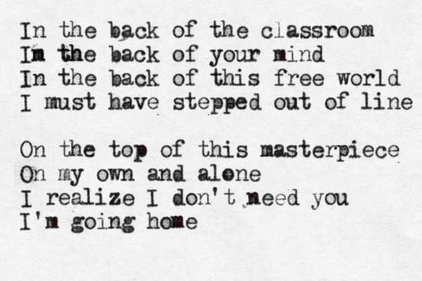 In the back of the classroom Im th n the back of your mind In the back of this free world I must have stepped out of line On the top of this masterpiece On my own and alone I realize I don't need you I'm going home