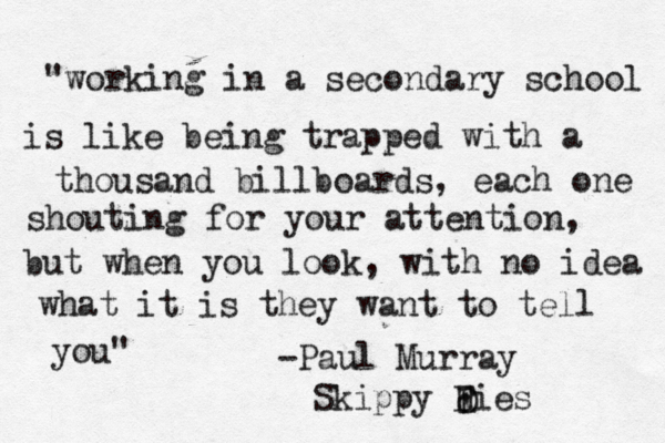 "working in a secondary school is like being trapped with a thousand billboards, each one shouting for your attention, but when you look, with no idea what it is they want to tell you" -Paul Murray Skippy Fies d D