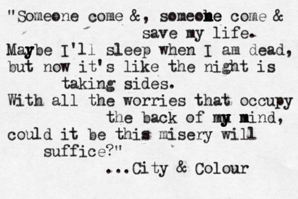 "Someone come &, someobe n n n ne come & save my life. Mar y y ybe I'll sleep when I am dead, but now it's like the night is taking sides. With all the worries that occupy the back of mu m y y y y mind, could it be this misery will suffice?" ...City & Colour 