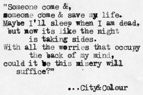 "Someone come &, someone come & save mu y y life. Maybe I'll sleep when I am dead, but now its like the night is taking sides. With all the worries that occupy the back of my mind, could it ve b b b b this misery will suffice?" ...City&Colour 