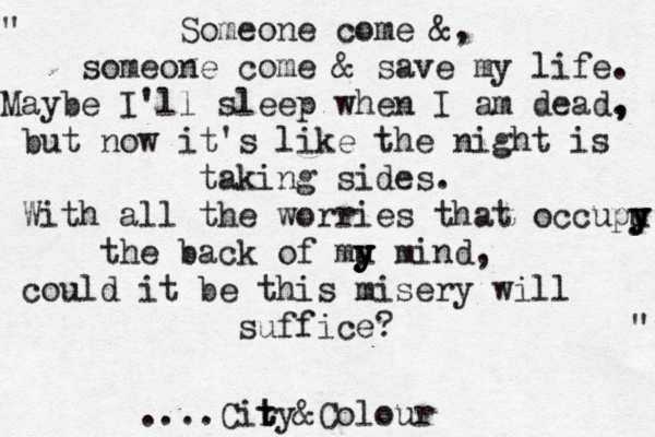 " Someone come &, someone come & save my life. Maybe I'll sleep when I am dead. , , but now it's like the night is taking sides. With all the worries that occupu y y y y y the back of mu y y y y mind, could it be this misery will suffice? " .... Cir t ty&Colour