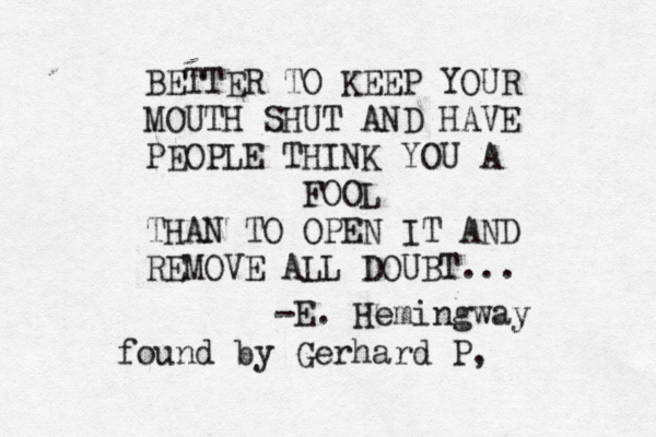 BETTER TO KEEP YOUR MOUTH SHUT AND HAVE PEOPLE THINK YOU A FOOL THAN TO OPEN IT AND REMOVE ALL DOUBT... -E. Hemingway found by Gerhard P, 