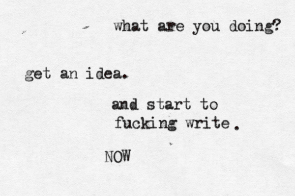 what are you doing? get an idea . and start to fucking write . NOW 