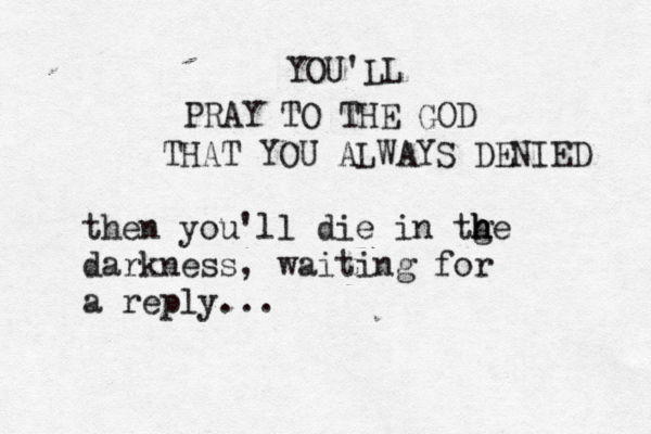 YOU'LL PRAY TO THE GOD THAT YOU ALWAYS DENIED then you'll die in tge h h h darkness , waiting for a reply ... 