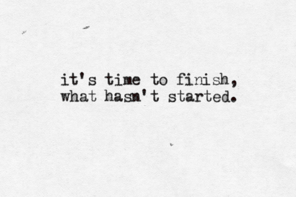 it's time to finish, what hasn't started.