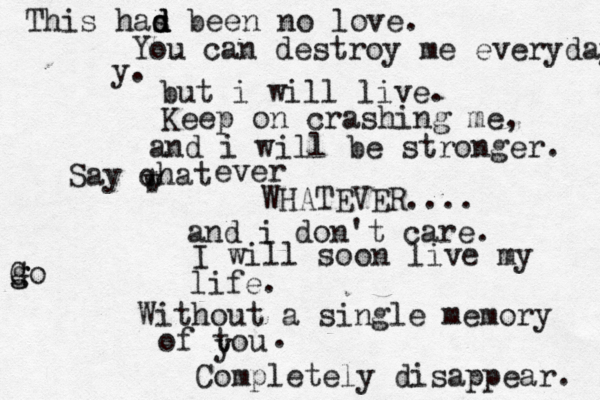 This has d d d been no love. You can destroy me everyday y. but i will live. Keep on crashing me, and i will be stronger. Say qhat w w ever WHATEVER.... and i don't care. I will soon live my life. Without a single memory of tou y . Completely disappear. g G go
