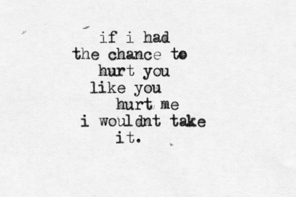 if i had the chance to hurt you like you hurt me i wouldnt take it. 